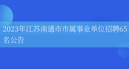 2023年江苏南通市市属事业单位招聘65名公告(图1)