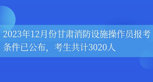 2023年12月份甘肃消防设施操作员报考条件已公布，考生共计3020人(图1)