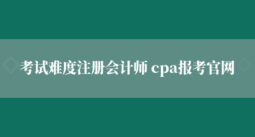 考试难度注册会计师 cpa报考官网(图1)